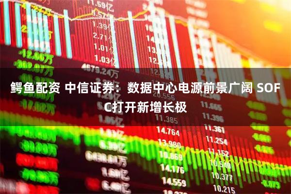 鳄鱼配资 中信证券：数据中心电源前景广阔 SOFC打开新增长极