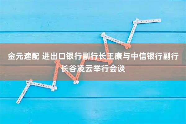 金元速配 进出口银行副行长王康与中信银行副行长谷凌云举行会谈
