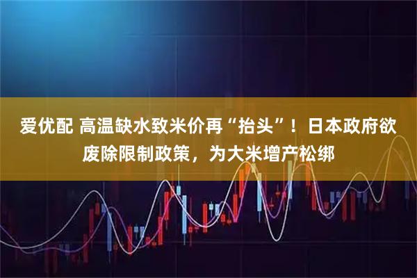 爱优配 高温缺水致米价再“抬头”！日本政府欲废除限制政策，为大米增产松绑