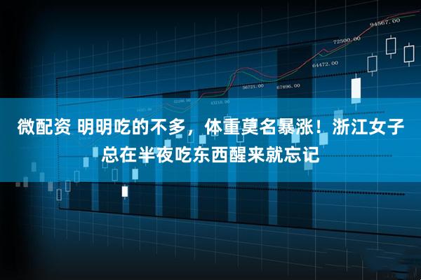 微配资 明明吃的不多，体重莫名暴涨！浙江女子总在半夜吃东西醒来就忘记