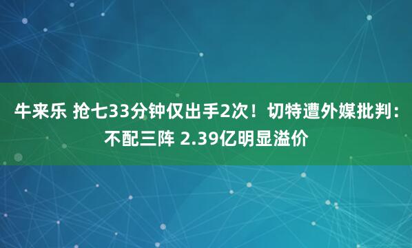 牛来乐 抢七33分钟仅出手2次！切特遭外媒批判：不配三阵 2.39亿明显溢价