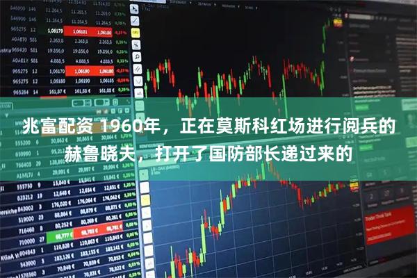 兆富配资 1960年，正在莫斯科红场进行阅兵的赫鲁晓夫，打开了国防部长递过来的