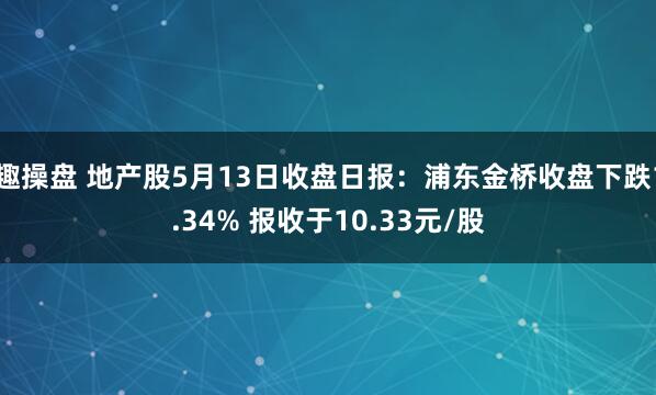 趣操盘 地产股5月13日收盘日报：浦东金桥收盘下跌1.34% 报收于10.33元/股