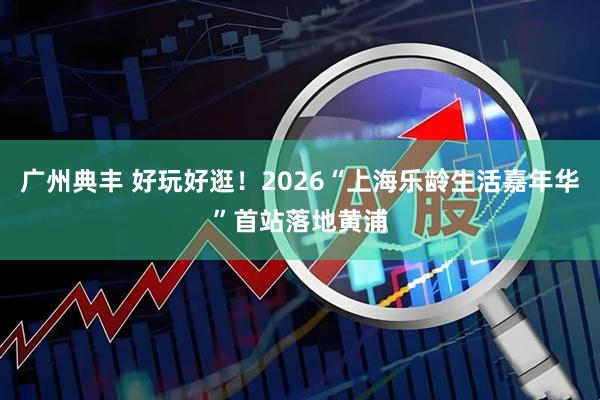广州典丰 好玩好逛！2026“上海乐龄生活嘉年华”首站落地黄浦