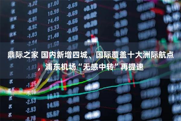 鼎际之家 国内新增四城、国际覆盖十大洲际航点，浦东机场“无感中转”再提速