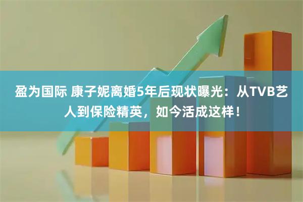 盈为国际 康子妮离婚5年后现状曝光：从TVB艺人到保险精英，如今活成这样！