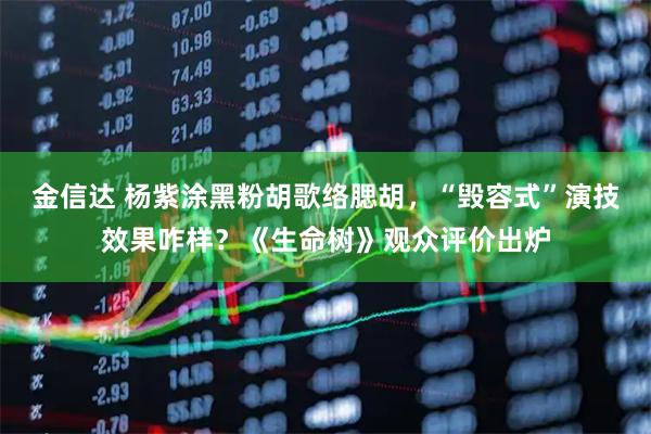 金信达 杨紫涂黑粉胡歌络腮胡，“毁容式”演技效果咋样？《生命树》观众评价出炉