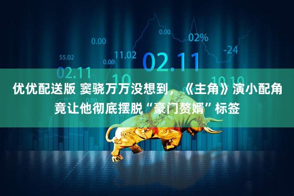 优优配送版 窦骁万万没想到，《主角》演小配角竟让他彻底摆脱“豪门赘婿”标签