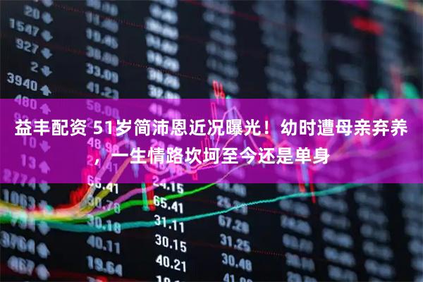 益丰配资 51岁简沛恩近况曝光！幼时遭母亲弃养，一生情路坎坷至今还是单身