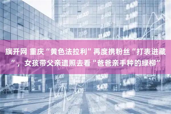 旗开网 重庆“黄色法拉利”再度携粉丝“打表进藏”，女孩带父亲遗照去看“爸爸亲手种的绿柳”