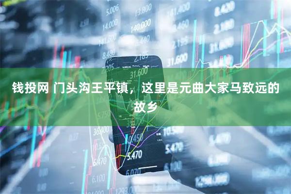 钱投网 门头沟王平镇，这里是元曲大家马致远的故乡